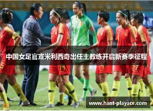 中国女足官宣米利西奇出任主教练开启新赛季征程 中国女足官宣米利西奇出任主教练开启新赛季征程