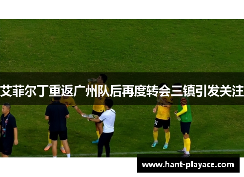 艾菲尔丁重返广州队后再度转会三镇引发关注 艾菲尔丁重返广州队后再度转会三镇引发关注