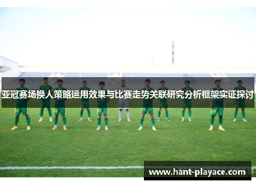 亚冠赛场换人策略运用效果与比赛走势关联研究分析框架实证探讨 亚冠赛场换人策略运用效果与比赛走势关联研究分析框架实证探讨