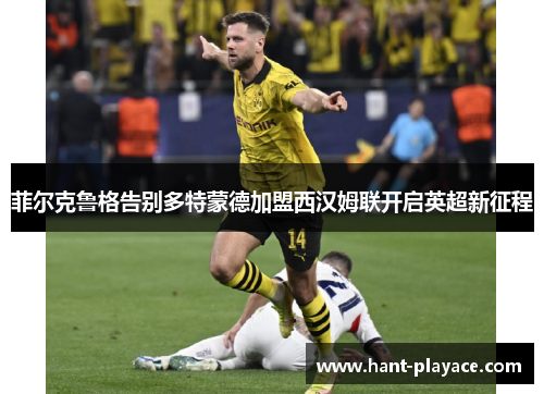菲尔克鲁格告别多特蒙德加盟西汉姆联开启英超新征程