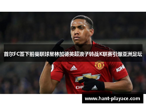 首尔FC签下前曼联球星林加德英超浪子转战K联赛引爆亚洲足坛