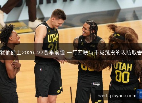 犹他爵士2026-27赛季前瞻 一盯四联与干拔跳投的攻防取舍 犹他爵士2026-27赛季前瞻 一盯四联与干拔跳投的攻防取舍